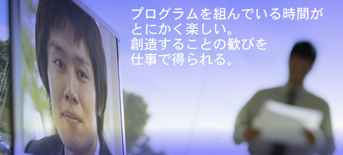 プログラムを組んでいる時間が
とにかく楽しい。
創造することの歓びを
仕事で得られる。