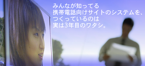 みんなが知ってる
携帯電話向けサイトのシステムを、
つくっているのは
実は3年目のワタシ。