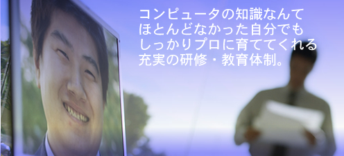 コンピュータの知識なんて
ほとんどなかった自分でも
しっかりプロに育ててくれる
充実の研修・教育体制。