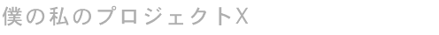 僕の私のプロジェクトX